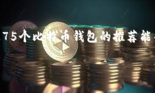 在比特币的使用和交易过程中，钱包的选择至关重要。比特币钱包可以分为多种类型，适用于不同的需求和使用场景。以下是75个比特币钱包的列表，覆盖了桌面、移动、硬件和在线钱包等不同类型，以满足用户的需求。

### 一、桌面钱包

1. **Bitcoin Core**
2. **Electrum**
3. **Armory**
4. **Exodus**
5. **Atomic Wallet**
6. **Jaxx Liberty**
7. **Blockchair**
8. **Wasabi Wallet**
9. **Coinomi**
10. **Bitcoin Knots**

### 二、移动钱包

11. **Mycelium**
12. **Trust Wallet**
13. **Coinbase Wallet**
14. **Exodus Mobile**
15. **BRD Wallet**
16. **Edge Wallet**
17. **Samourai Wallet**
18. **ZenGo**
19. **Blockstream Green**
20. **BitPay Wallet**

### 三、硬件钱包

21. **Ledger Nano S**
22. **Ledger Nano X**
23. **Trezor One**
24. **Trezor Model T**
25. **KeepKey**
26. **BitBox02**
27. **Ellipal Titan**
28. **Cobo Vault**
29. **Coldcard Wallet**
30. **Ledger Blue**

### 四、在线钱包

31. **Coinbase**
32. **Binance**
33. **Blockchain.com**
34. **Kraken**
35. **Gemini**
36. **Huobi**
37. **Bitfinex**
38. **Bitstamp**
39. **Poloniex**
40. **Bittrex**

### 五、纸钱包

41. **Bitaddress.org**
42. **WalletGenerator.net**
43. **SecurePaperWallet.com**
44. **BitcoinPaperWallet.com**
45. **WalletLines.com**
46. **Bitcoin.com Paper Wallet**
47. **WalletBuilder.net**
48. **MyEtherWallet (for Ethereum)**
49. **WalletGuard**
50. **PaperWalletGenerator**

### 六、特定平台钱包

51. **Robinhood Wallet**
52. **Cash App**
53. **Venmo**
54. **eToro Wallet**
55. **Luno**
56. **Nuri**
57. **Zengo**
58. **Simplicity**
59. **Paribu**
60. **Bitso**

### 七、加密货币集成钱包

61. **MetaMask**
62. **Nash Wallet**
63. **Argent**
64. **Saber Wallet**
65. **Fortmatic**
66. **Portis**
67. **Gnosis Safe**
68. **TrustVault**
69. **Web3 Wallet**
70. **Math Wallet**

### 八、美元稳定币钱包

71. **Tether Wallet**
72. **Paxos Wallet**
73. **USD Coin Wallet**
74. **TrueUSD Wallet**
75. **Dai Wallet**

### 总结

选择合适的比特币钱包需要考虑安全性、便捷性、用户需求和技术水平等多方面因素。希望以上75个比特币钱包的推荐能帮助用户找到最适合自己的解决方案。在投资或存储比特币前，一定要进行充分的调研和了解。

上述列表的比特币钱包只是众多选择中的一部分，请根据自身需求做进一步的研究和比较。